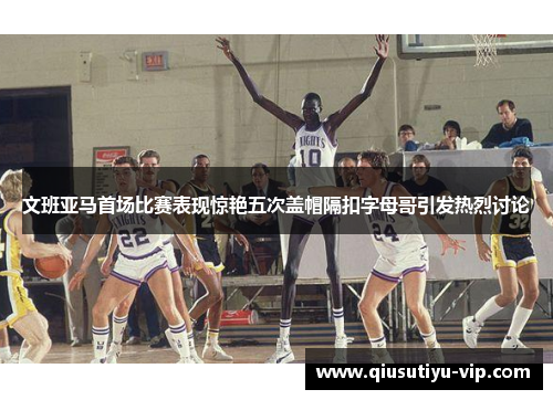 文班亚马首场比赛表现惊艳五次盖帽隔扣字母哥引发热烈讨论