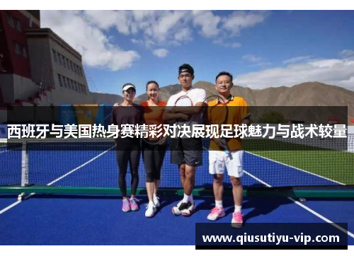 西班牙与美国热身赛精彩对决展现足球魅力与战术较量